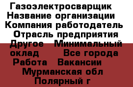 Газоэлектросварщик › Название организации ­ Компания-работодатель › Отрасль предприятия ­ Другое › Минимальный оклад ­ 1 - Все города Работа » Вакансии   . Мурманская обл.,Полярный г.